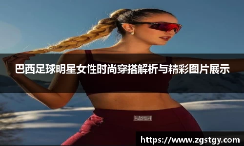 巴西足球明星女性时尚穿搭解析与精彩图片展示