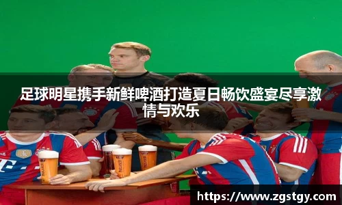 足球明星携手新鲜啤酒打造夏日畅饮盛宴尽享激情与欢乐